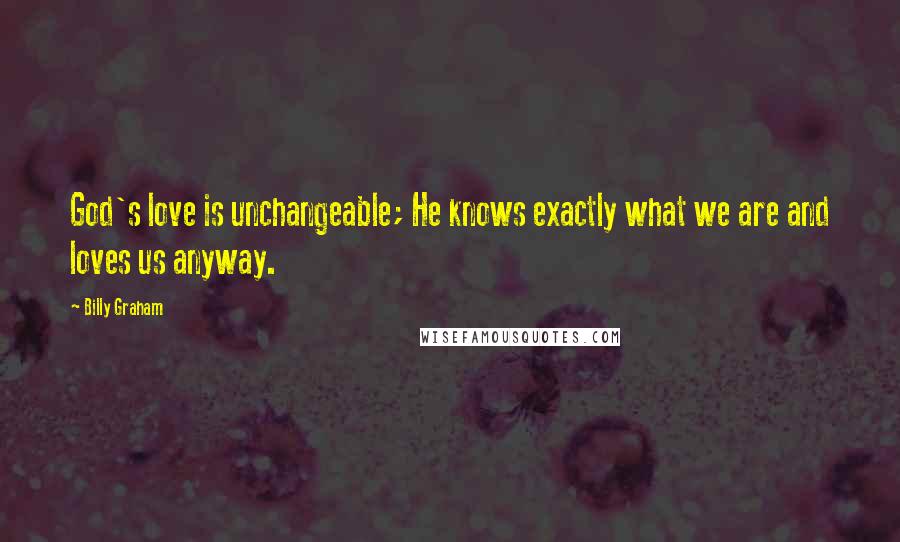 Billy Graham Quotes: God's love is unchangeable; He knows exactly what we are and loves us anyway.