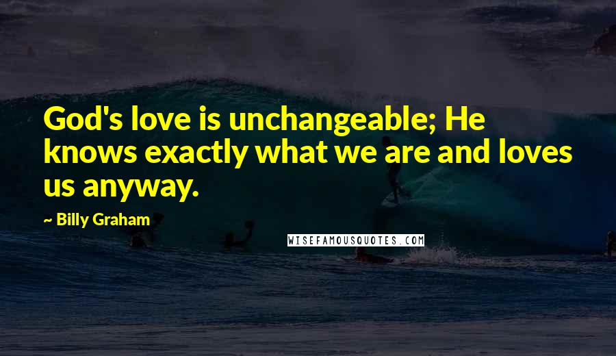 Billy Graham Quotes: God's love is unchangeable; He knows exactly what we are and loves us anyway.