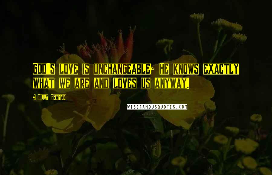Billy Graham Quotes: God's love is unchangeable; He knows exactly what we are and loves us anyway.