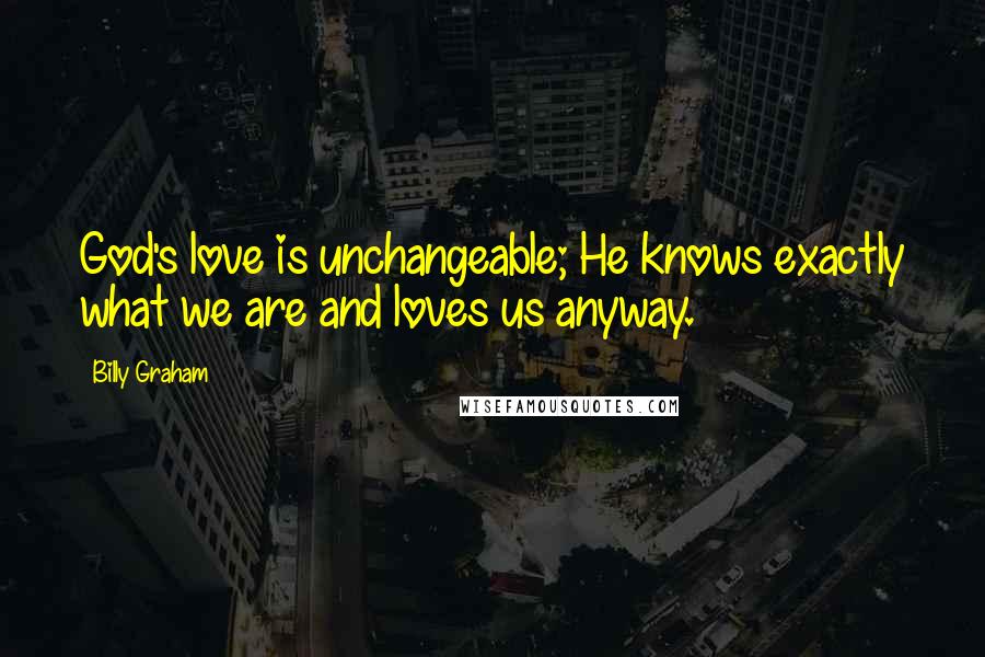 Billy Graham Quotes: God's love is unchangeable; He knows exactly what we are and loves us anyway.