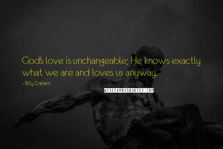 Billy Graham Quotes: God's love is unchangeable; He knows exactly what we are and loves us anyway.