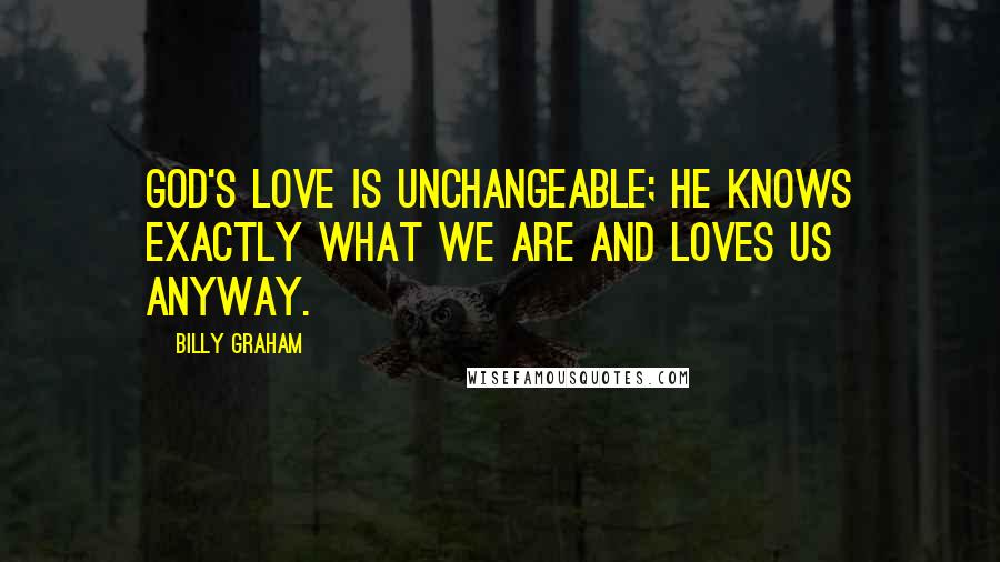 Billy Graham Quotes: God's love is unchangeable; He knows exactly what we are and loves us anyway.