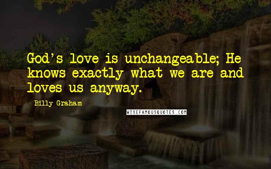 Billy Graham Quotes: God's love is unchangeable; He knows exactly what we are and loves us anyway.