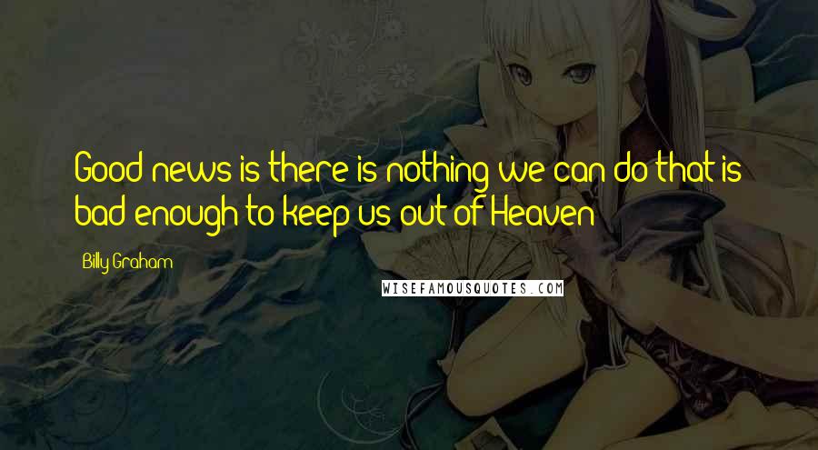 Billy Graham Quotes: Good news is there is nothing we can do that is bad enough to keep us out of Heaven;