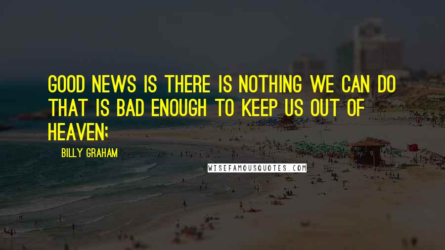 Billy Graham Quotes: Good news is there is nothing we can do that is bad enough to keep us out of Heaven;