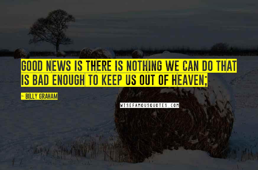 Billy Graham Quotes: Good news is there is nothing we can do that is bad enough to keep us out of Heaven;