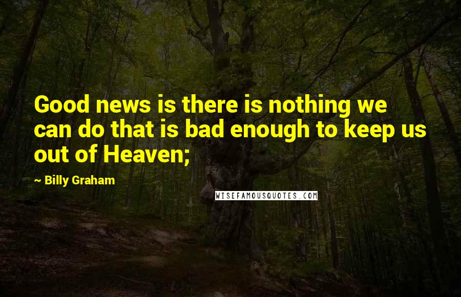 Billy Graham Quotes: Good news is there is nothing we can do that is bad enough to keep us out of Heaven;