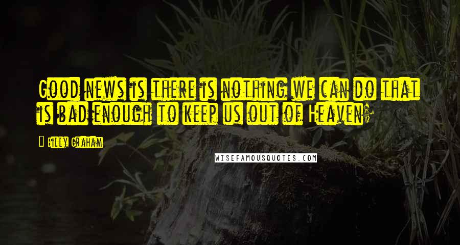 Billy Graham Quotes: Good news is there is nothing we can do that is bad enough to keep us out of Heaven;