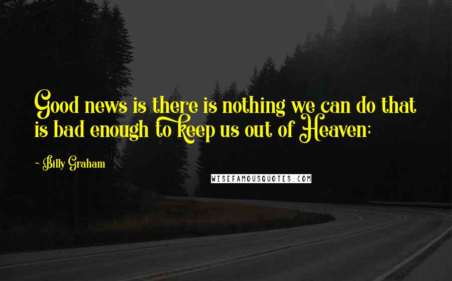 Billy Graham Quotes: Good news is there is nothing we can do that is bad enough to keep us out of Heaven;