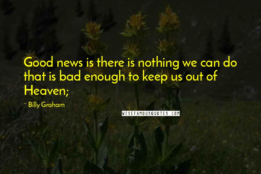 Billy Graham Quotes: Good news is there is nothing we can do that is bad enough to keep us out of Heaven;