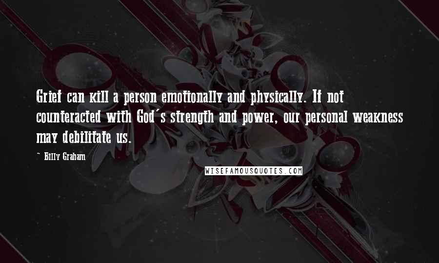 Billy Graham Quotes: Grief can kill a person emotionally and physically. If not counteracted with God's strength and power, our personal weakness may debilitate us.