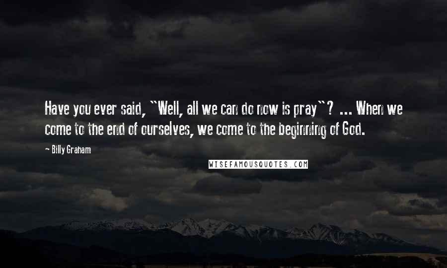 Billy Graham Quotes: Have you ever said, "Well, all we can do now is pray"? ... When we come to the end of ourselves, we come to the beginning of God.