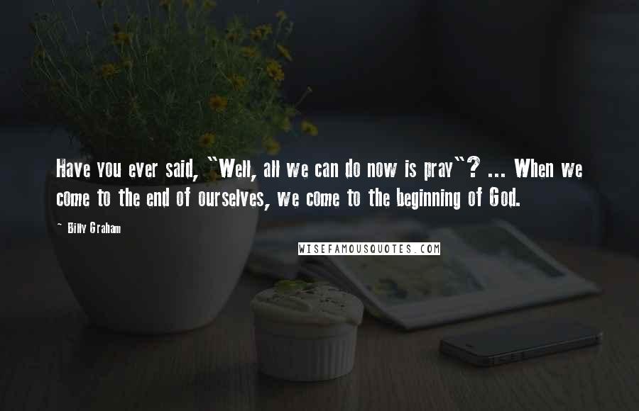 Billy Graham Quotes: Have you ever said, "Well, all we can do now is pray"? ... When we come to the end of ourselves, we come to the beginning of God.
