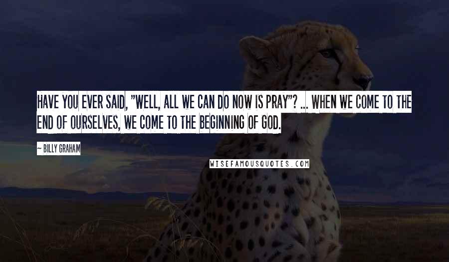 Billy Graham Quotes: Have you ever said, "Well, all we can do now is pray"? ... When we come to the end of ourselves, we come to the beginning of God.