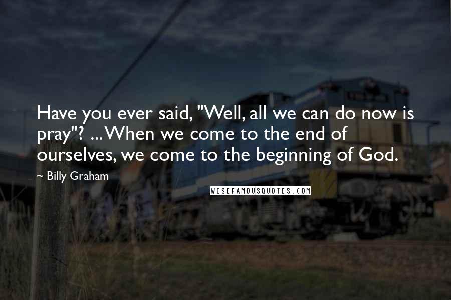 Billy Graham Quotes: Have you ever said, "Well, all we can do now is pray"? ... When we come to the end of ourselves, we come to the beginning of God.