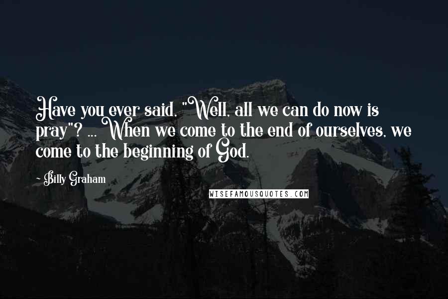 Billy Graham Quotes: Have you ever said, "Well, all we can do now is pray"? ... When we come to the end of ourselves, we come to the beginning of God.