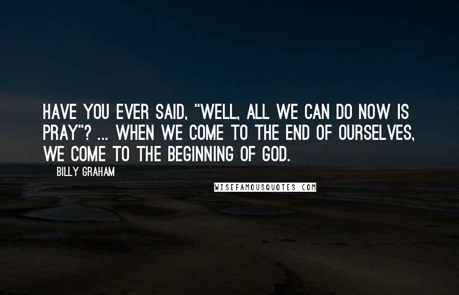 Billy Graham Quotes: Have you ever said, "Well, all we can do now is pray"? ... When we come to the end of ourselves, we come to the beginning of God.