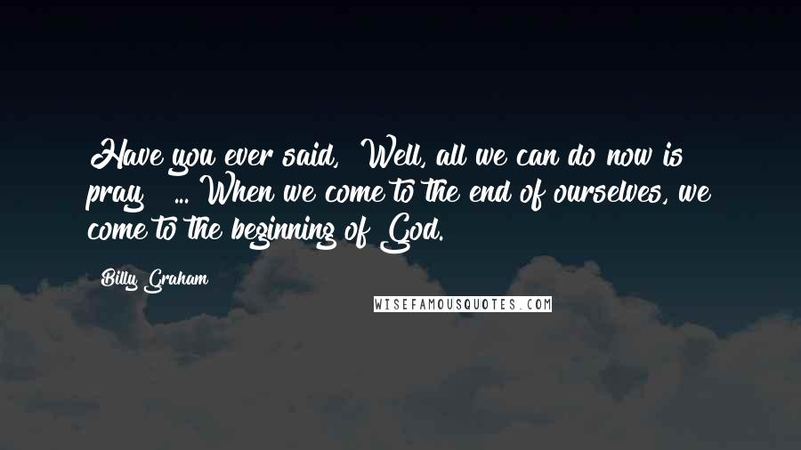 Billy Graham Quotes: Have you ever said, "Well, all we can do now is pray"? ... When we come to the end of ourselves, we come to the beginning of God.