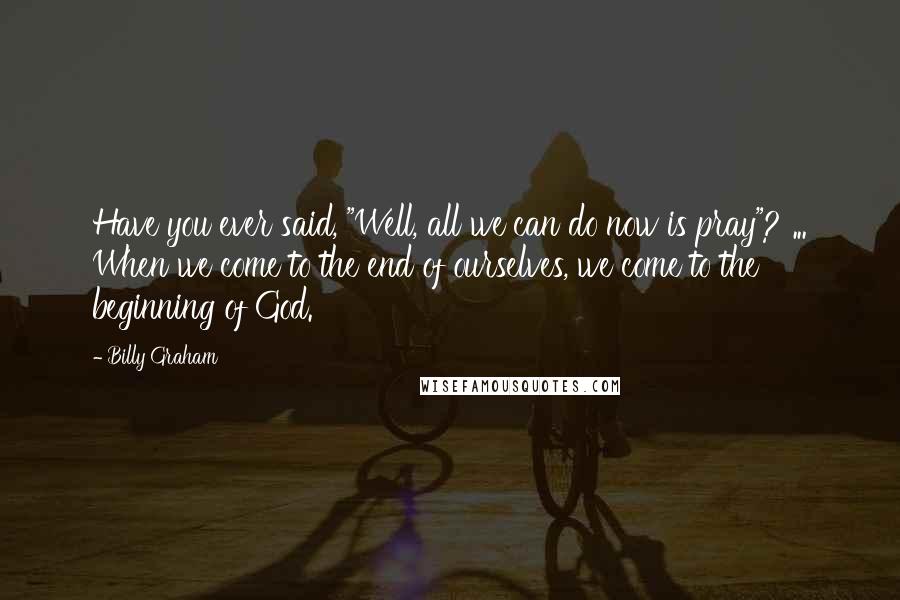 Billy Graham Quotes: Have you ever said, "Well, all we can do now is pray"? ... When we come to the end of ourselves, we come to the beginning of God.