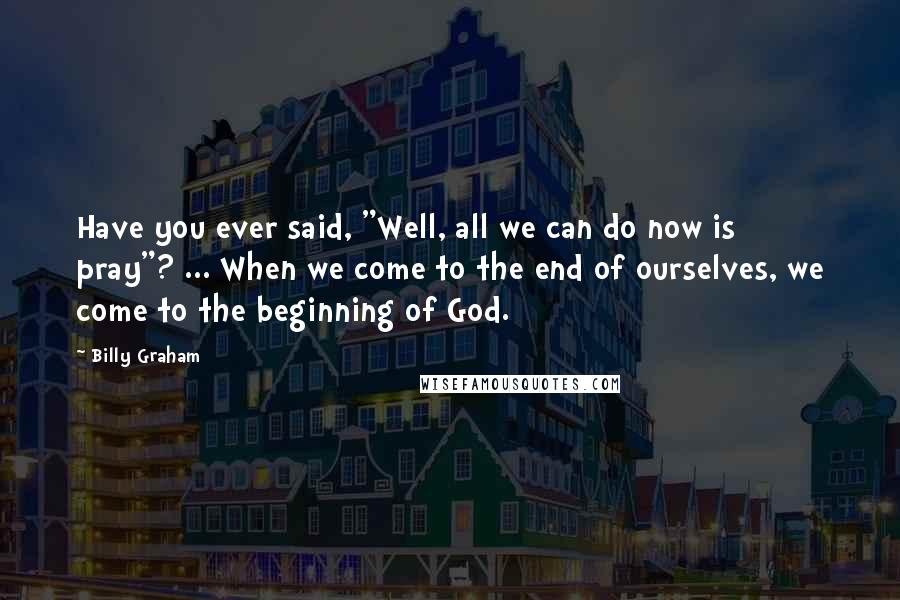 Billy Graham Quotes: Have you ever said, "Well, all we can do now is pray"? ... When we come to the end of ourselves, we come to the beginning of God.