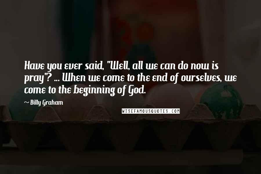 Billy Graham Quotes: Have you ever said, "Well, all we can do now is pray"? ... When we come to the end of ourselves, we come to the beginning of God.