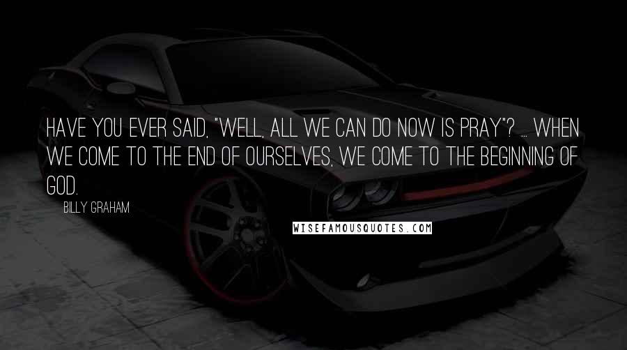 Billy Graham Quotes: Have you ever said, "Well, all we can do now is pray"? ... When we come to the end of ourselves, we come to the beginning of God.