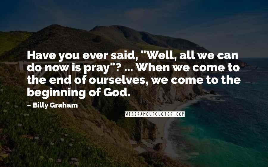 Billy Graham Quotes: Have you ever said, "Well, all we can do now is pray"? ... When we come to the end of ourselves, we come to the beginning of God.