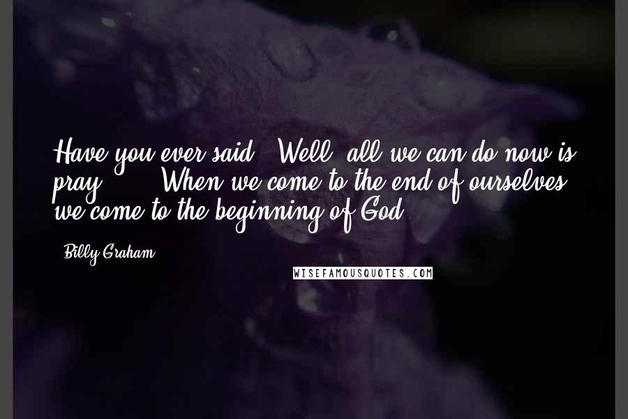 Billy Graham Quotes: Have you ever said, "Well, all we can do now is pray"? ... When we come to the end of ourselves, we come to the beginning of God.