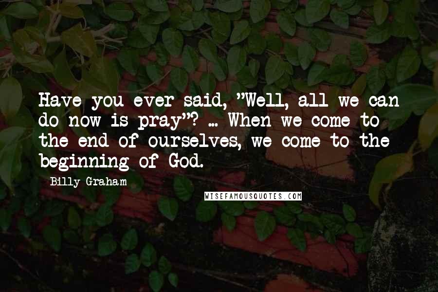 Billy Graham Quotes: Have you ever said, "Well, all we can do now is pray"? ... When we come to the end of ourselves, we come to the beginning of God.