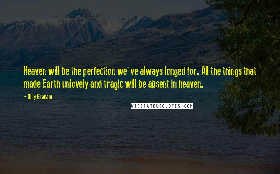 Billy Graham Quotes: Heaven will be the perfection we've always longed for. All the things that made Earth unlovely and tragic will be absent in heaven.