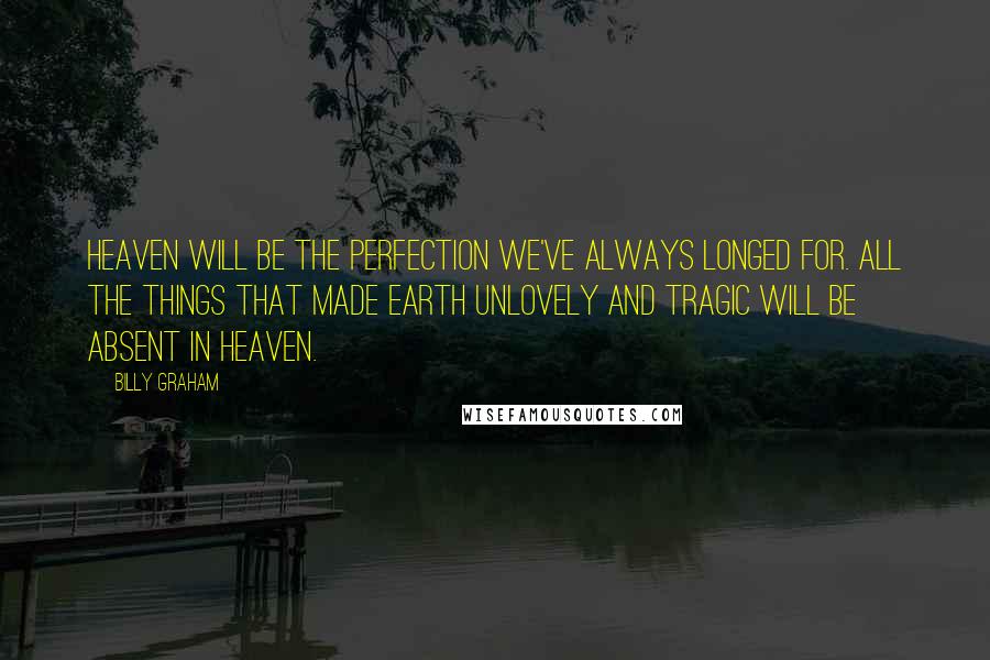 Billy Graham Quotes: Heaven will be the perfection we've always longed for. All the things that made Earth unlovely and tragic will be absent in heaven.