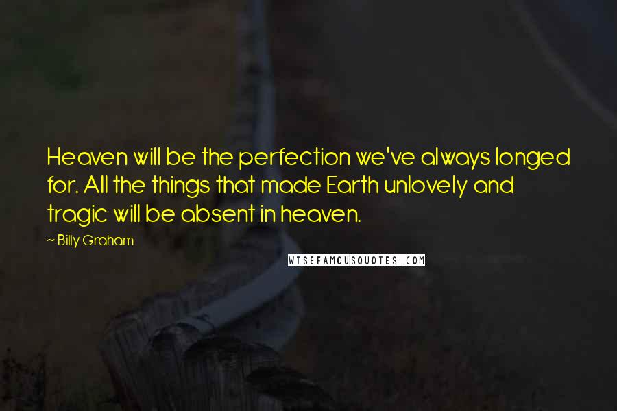 Billy Graham Quotes: Heaven will be the perfection we've always longed for. All the things that made Earth unlovely and tragic will be absent in heaven.