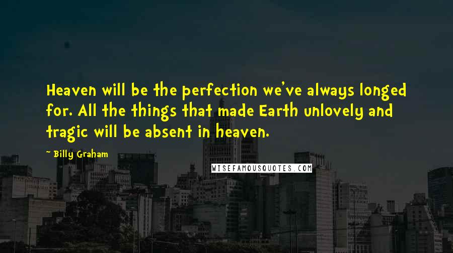 Billy Graham Quotes: Heaven will be the perfection we've always longed for. All the things that made Earth unlovely and tragic will be absent in heaven.