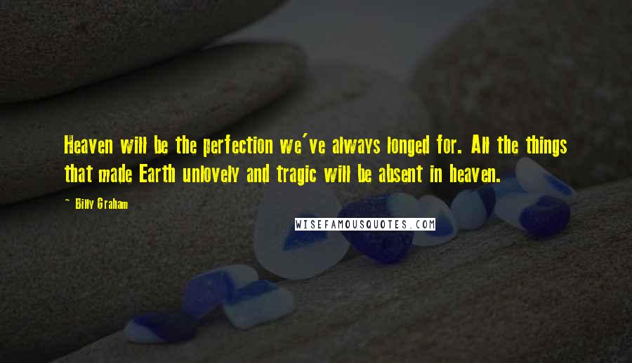 Billy Graham Quotes: Heaven will be the perfection we've always longed for. All the things that made Earth unlovely and tragic will be absent in heaven.