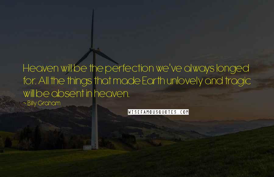 Billy Graham Quotes: Heaven will be the perfection we've always longed for. All the things that made Earth unlovely and tragic will be absent in heaven.