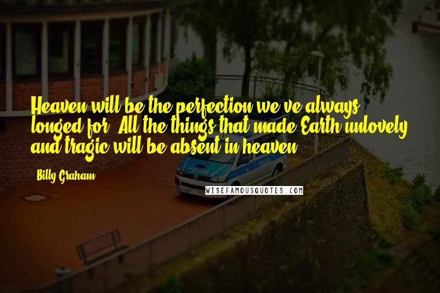 Billy Graham Quotes: Heaven will be the perfection we've always longed for. All the things that made Earth unlovely and tragic will be absent in heaven.