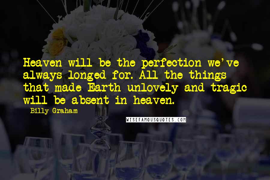 Billy Graham Quotes: Heaven will be the perfection we've always longed for. All the things that made Earth unlovely and tragic will be absent in heaven.