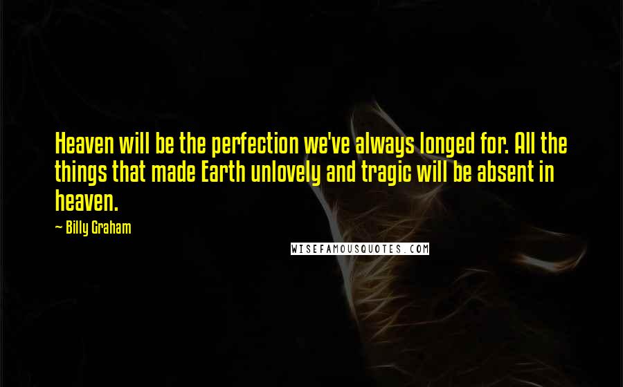 Billy Graham Quotes: Heaven will be the perfection we've always longed for. All the things that made Earth unlovely and tragic will be absent in heaven.