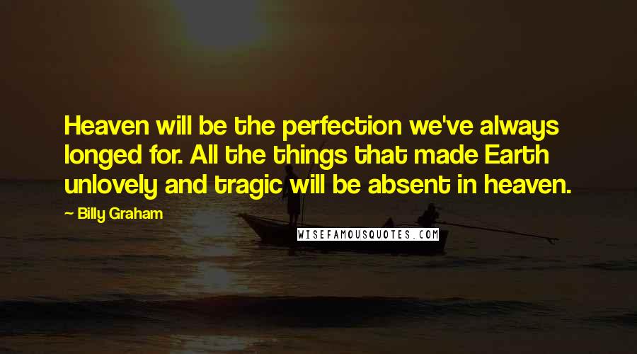 Billy Graham Quotes: Heaven will be the perfection we've always longed for. All the things that made Earth unlovely and tragic will be absent in heaven.