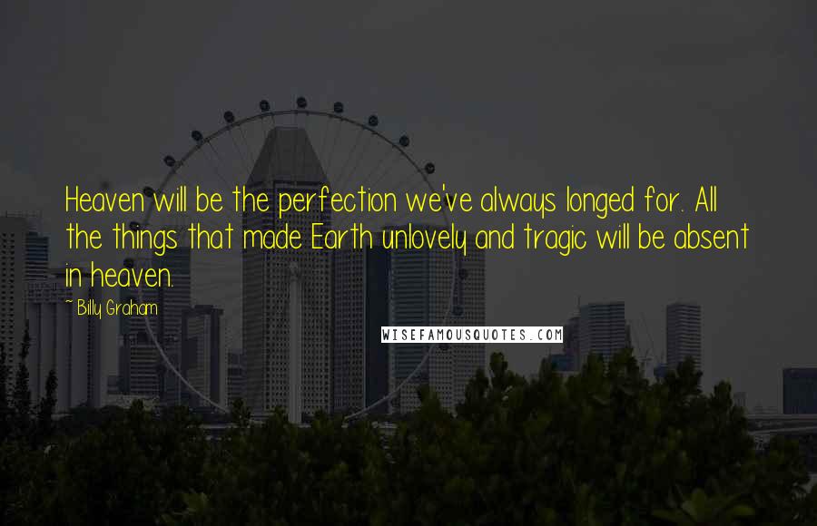 Billy Graham Quotes: Heaven will be the perfection we've always longed for. All the things that made Earth unlovely and tragic will be absent in heaven.
