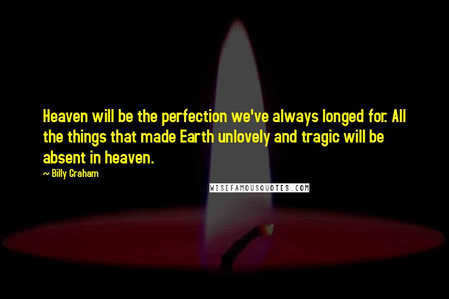 Billy Graham Quotes: Heaven will be the perfection we've always longed for. All the things that made Earth unlovely and tragic will be absent in heaven.
