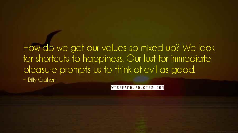 Billy Graham Quotes: How do we get our values so mixed up? We look for shortcuts to happiness. Our lust for immediate pleasure prompts us to think of evil as good.