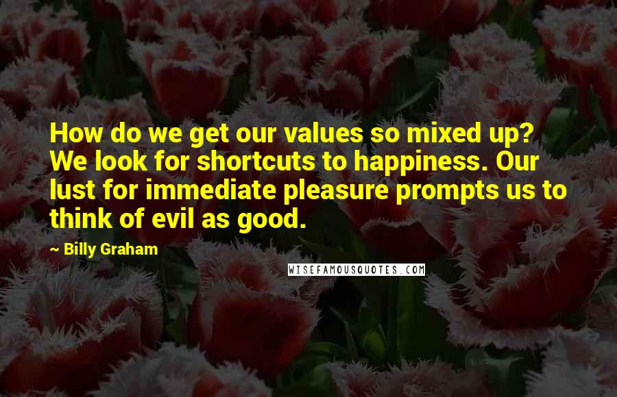 Billy Graham Quotes: How do we get our values so mixed up? We look for shortcuts to happiness. Our lust for immediate pleasure prompts us to think of evil as good.