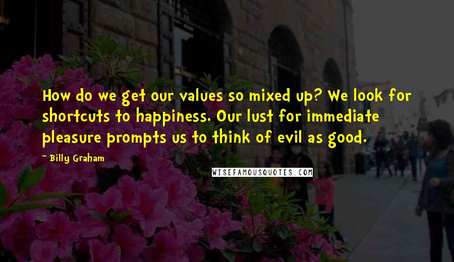 Billy Graham Quotes: How do we get our values so mixed up? We look for shortcuts to happiness. Our lust for immediate pleasure prompts us to think of evil as good.