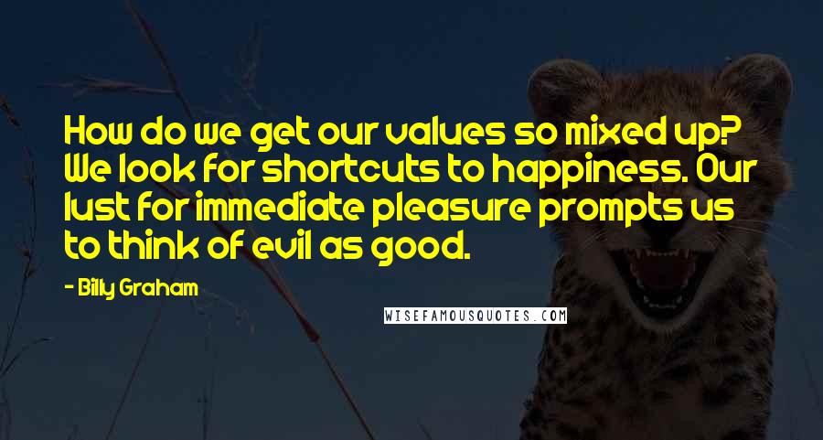 Billy Graham Quotes: How do we get our values so mixed up? We look for shortcuts to happiness. Our lust for immediate pleasure prompts us to think of evil as good.