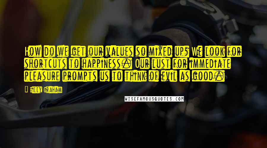 Billy Graham Quotes: How do we get our values so mixed up? We look for shortcuts to happiness. Our lust for immediate pleasure prompts us to think of evil as good.