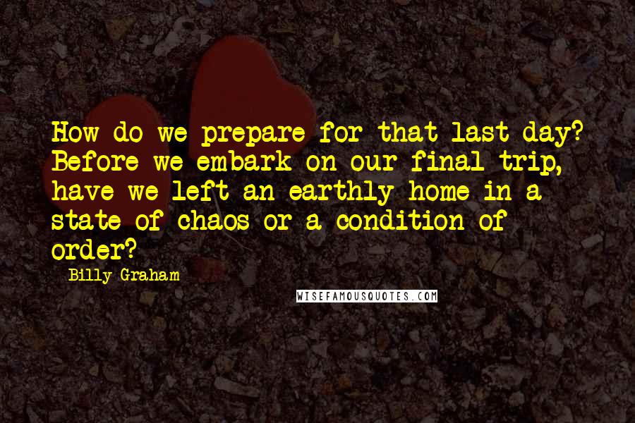 Billy Graham Quotes: How do we prepare for that last day? Before we embark on our final trip, have we left an earthly home in a state of chaos or a condition of order?