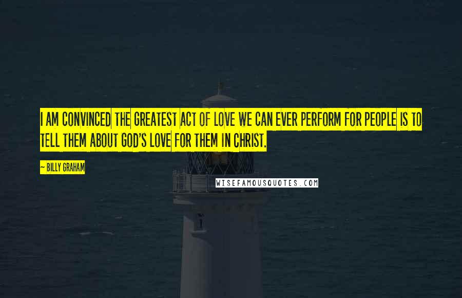 Billy Graham Quotes: I am convinced the greatest act of love we can ever perform for people is to tell them about God's love for them in Christ.