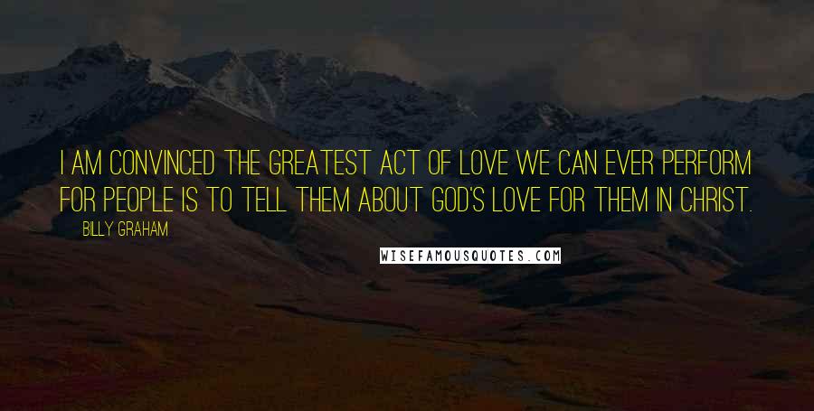 Billy Graham Quotes: I am convinced the greatest act of love we can ever perform for people is to tell them about God's love for them in Christ.