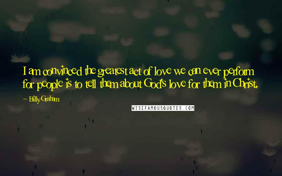 Billy Graham Quotes: I am convinced the greatest act of love we can ever perform for people is to tell them about God's love for them in Christ.